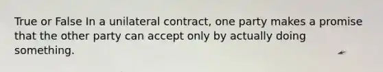 True or False In a unilateral contract, one party makes a promise that the other party can accept only by actually doing something.