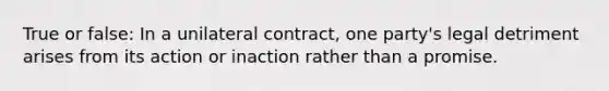 True or false: In a unilateral contract, one party's legal detriment arises from its action or inaction rather than a promise.