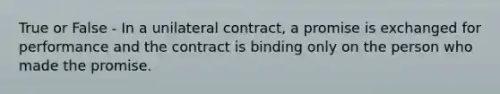 True or False - In a unilateral contract, a promise is exchanged for performance and the contract is binding only on the person who made the promise.