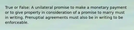 True or False: A unilateral promise to make a monetary payment or to give property in consideration of a promise to marry must in writing. Prenuptial agreements must also be in writing to be enforceable.