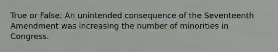 True or False: An unintended consequence of the Seventeenth Amendment was increasing the number of minorities in Congress.