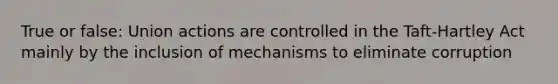 True or false: Union actions are controlled in the Taft-Hartley Act mainly by the inclusion of mechanisms to eliminate corruption