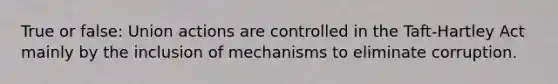 True or false: Union actions are controlled in the Taft-Hartley Act mainly by the inclusion of mechanisms to eliminate corruption.