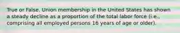 True or False. Union membership in the United States has shown a steady decline as a proportion of the total labor force (i.e., comprising all employed persons 16 years of age or older).