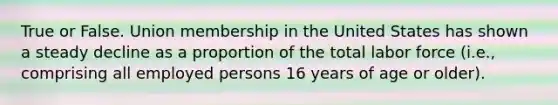 True or False. Union membership in the United States has shown a steady decline as a proportion of the total labor force (i.e., comprising all employed persons 16 years of age or older).