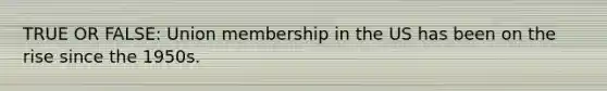 TRUE OR FALSE: Union membership in the US has been on the rise since the 1950s.