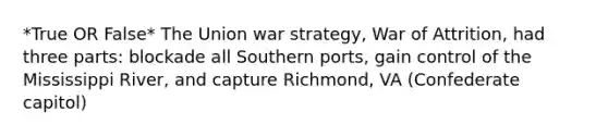 *True OR False* The Union war strategy, War of Attrition, had three parts: blockade all Southern ports, gain control of the Mississippi River, and capture Richmond, VA (Confederate capitol)