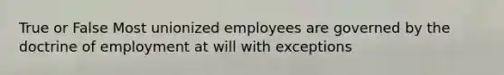 True or False Most unionized employees are governed by the doctrine of employment at will with exceptions