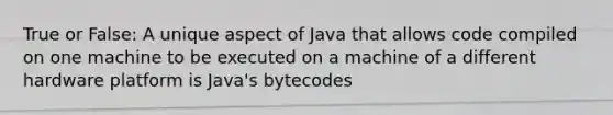 True or False: A unique aspect of Java that allows code compiled on one machine to be executed on a machine of a different hardware platform is Java's bytecodes