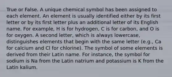 True or False. A unique chemical symbol has been assigned to each element. An element is usually identified either by its first letter or by its first letter plus an additional letter of its English name. For example, H is for hydrogen, C is for carbon, and O is for oxygen. A second letter, which is always lowercase, distinguishes elements that begin with the same letter (e.g., Ca for calcium and Cl for chlorine). The symbol of some elements is derived from their Latin name. For instance, the symbol for sodium is Na from the Latin natrium and potassium is K from the Latin kalium.