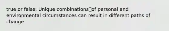 true or false: Unique combinationsof personal and environmental circumstances can result in different paths of change