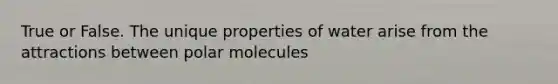 True or False. The unique properties of water arise from the attractions between polar molecules