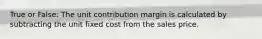 True or False: The unit contribution margin is calculated by subtracting the unit fixed cost from the sales price.