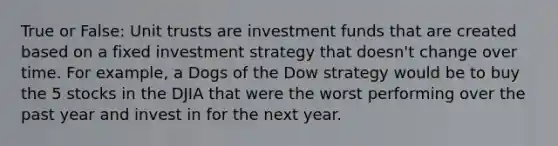 True or False: Unit trusts are investment funds that are created based on a fixed investment strategy that doesn't change over time. For example, a Dogs of the Dow strategy would be to buy the 5 stocks in the DJIA that were the worst performing over the past year and invest in for the next year.