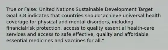 True or False: United Nations Sustainable Development Target Goal 3.8 indicates that countries should"achieve universal health coverage for physical and mental disorders, including financialrisk protection, access to quality essential health-care services and access to safe,effective, quality and affordable essential medicines and vaccines for all."