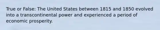 True or False: The United States between 1815 and 1850 evolved into a transcontinental power and experienced a period of economic prosperity.