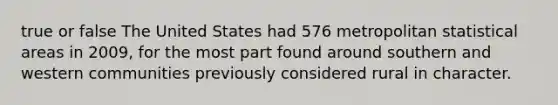 true or false The United States had 576 metropolitan statistical areas in 2009, for the most part found around southern and western communities previously considered rural in character.