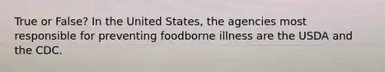 True or False? In the United States, the agencies most responsible for preventing foodborne illness are the USDA and the CDC.