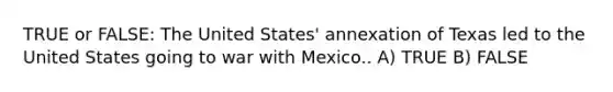 TRUE or FALSE: The United States' annexation of Texas led to the United States going to war with Mexico.. A) TRUE B) FALSE