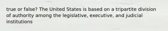 true or false? The United States is based on a tripartite division of authority among the legislative, executive, and judicial institutions