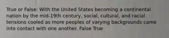 True or False: With the United States becoming a continental nation by the mid-19th century, social, cultural, and racial tensions cooled as more peoples of varying backgrounds came into contact with one another. False True