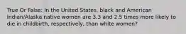 True Or False: In the United States, black and American Indian/Alaska native women are 3.3 and 2.5 times more likely to die in childbirth, respectively, than white women?