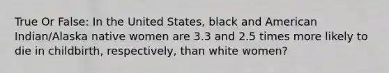 True Or False: In the United States, black and American Indian/Alaska native women are 3.3 and 2.5 times more likely to die in childbirth, respectively, than white women?