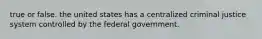 true or false. the united states has a centralized criminal justice system controlled by the federal government.