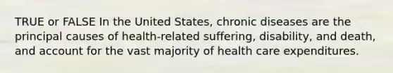 TRUE or FALSE In the United States, chronic diseases are the principal causes of health-related suffering, disability, and death, and account for the vast majority of health care expenditures.