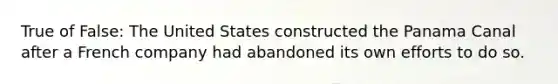 True of False: The United States constructed the Panama Canal after a French company had abandoned its own efforts to do so.