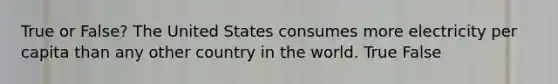 True or False? The United States consumes more electricity per capita than any other country in the world. True False