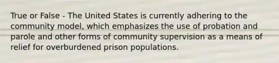 True or False - The United States is currently adhering to the community model, which emphasizes the use of probation and parole and other forms of community supervision as a means of relief for overburdened prison populations.