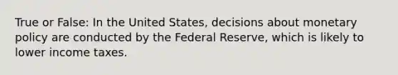 True or False: In the United States, decisions about monetary policy are conducted by the Federal Reserve, which is likely to lower income taxes.