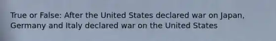 True or False: After the United States declared war on Japan, Germany and Italy declared war on the United States