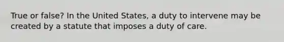 True or false? In the United States, a duty to intervene may be created by a statute that imposes a duty of care.