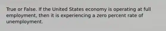 True or False. If the United States economy is operating at full employment, then it is experiencing a zero percent rate of unemployment.