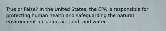 True or False? In the United States, the EPA is responsible for protecting human health and safeguarding the natural environment including air, land, and water.