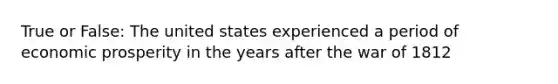 True or False: The united states experienced a period of economic prosperity in the years after the war of 1812