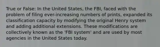 True or False: In the United States, the FBI, faced with the problem of filing ever-increasing numbers of prints, expanded its classification capacity by modifying the original Henry system and adding additional extensions. These modifications are collectively known as the 'FBI system' and are used by most agencies in the United States today.