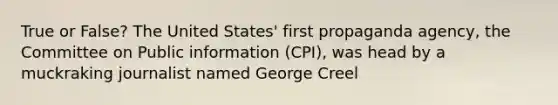 True or False? The United States' first propaganda agency, the Committee on Public information (CPI), was head by a muckraking journalist named George Creel