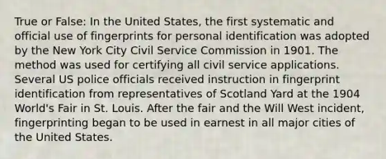 True or False: In the United States, the first systematic and official use of fingerprints for personal identification was adopted by the New York City Civil Service Commission in 1901. The method was used for certifying all civil service applications. Several US police officials received instruction in fingerprint identification from representatives of Scotland Yard at the 1904 World's Fair in St. Louis. After the fair and the Will West incident, fingerprinting began to be used in earnest in all major cities of the United States.