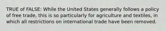 TRUE of FALSE: While the United States generally follows a policy of free trade, this is so particularly for agriculture and textiles, in which all restrictions on international trade have been removed.