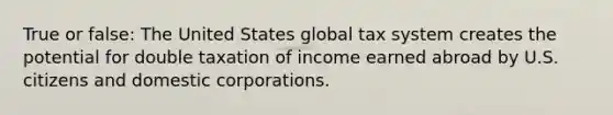 True or false: The United States global tax system creates the potential for double taxation of income earned abroad by U.S. citizens and domestic corporations.