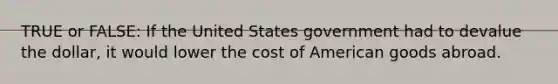 TRUE or FALSE: If the United States government had to devalue the dollar, it would lower the cost of American goods abroad.