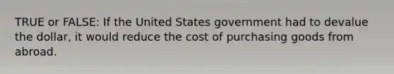 TRUE or FALSE: If the United States government had to devalue the dollar, it would reduce the cost of purchasing goods from abroad.