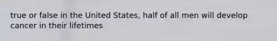 true or false in the United States, half of all men will develop cancer in their lifetimes