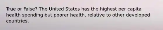 True or False? The United States has the highest per capita health spending but poorer health, relative to other developed countries.