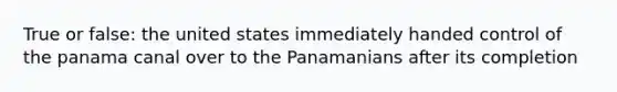 True or false: the united states immediately handed control of the panama canal over to the Panamanians after its completion