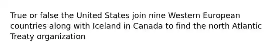 True or false the United States join nine Western European countries along with Iceland in Canada to find the north Atlantic Treaty organization