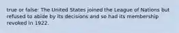 true or false: The United States joined the League of Nations but refused to abide by its decisions and so had its membership revoked in 1922.